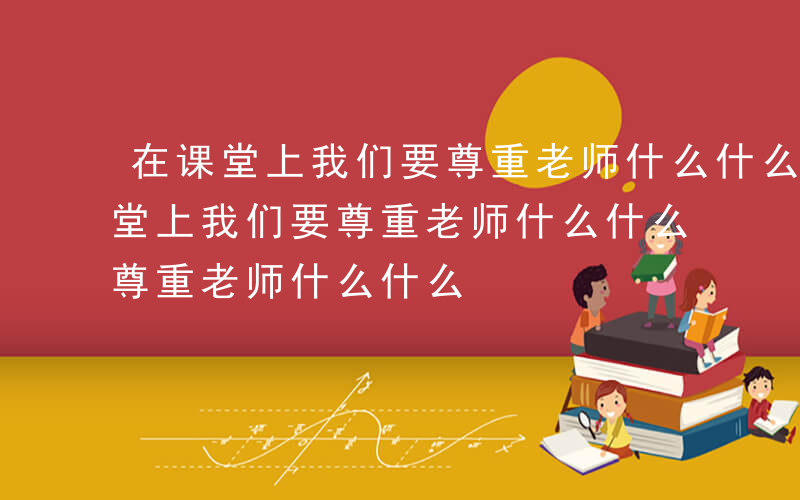 在课堂上我们要尊重老师什么什么作文-在课堂上我们要尊重老师什么什么