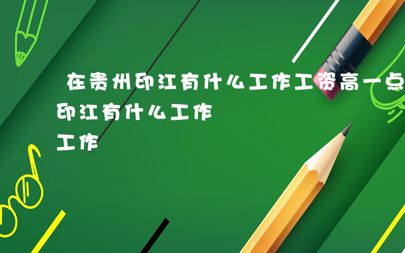 在贵州印江有什么工作工资高一点的-在贵州印江有什么工作