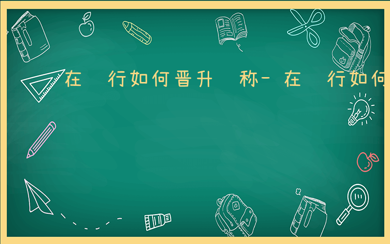 在银行如何晋升职称-在银行如何晋升