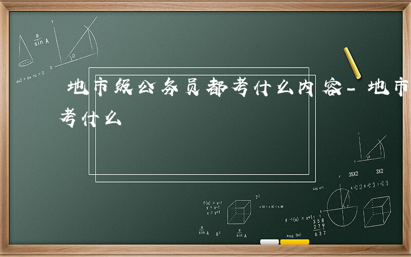 地市级公务员都考什么内容-地市级公务员都考什么