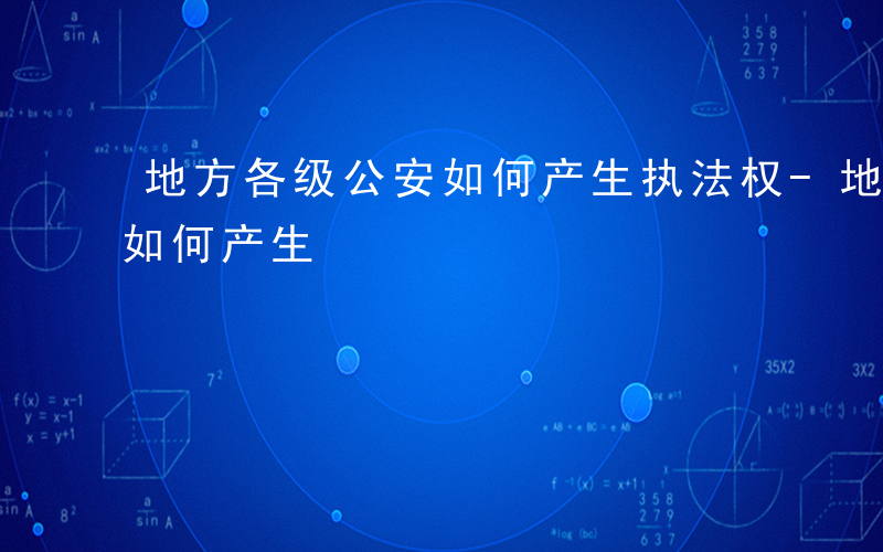 地方各级公安如何产生执法权-地方各级公安如何产生