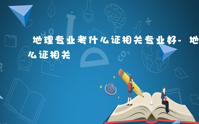 地理专业考什么证相关专业好-地理专业考什么证相关