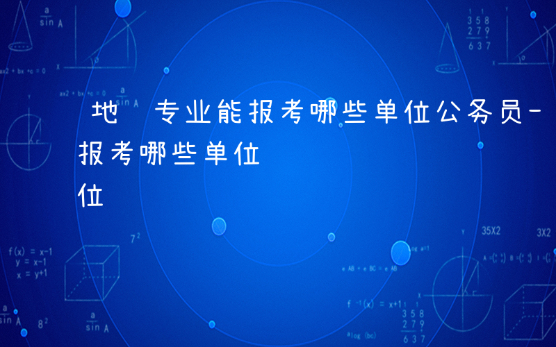 地质专业能报考哪些单位公务员-地质专业能报考哪些单位