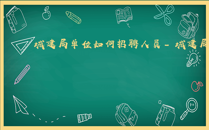 城建局单位如何招聘人员-城建局单位如何