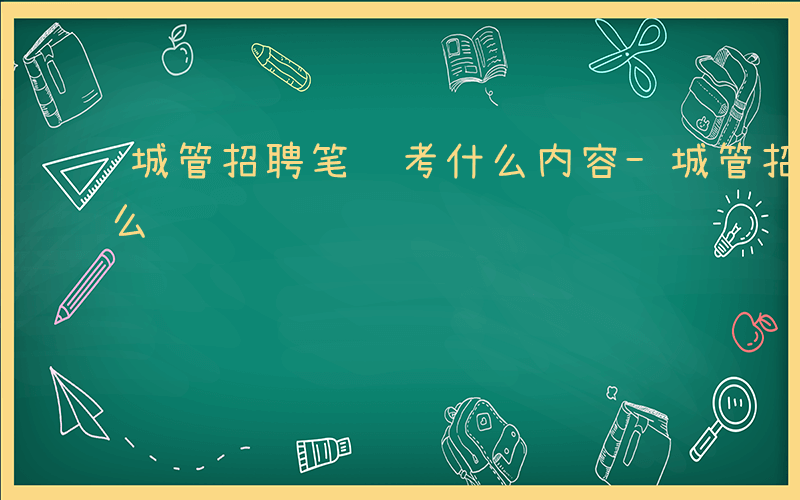城管招聘笔试考什么内容-城管招聘笔试考什么
