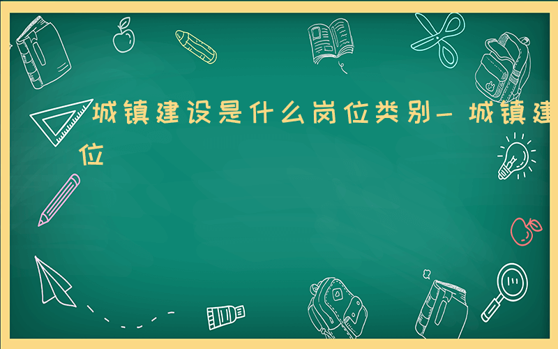 城镇建设是什么岗位类别-城镇建设是什么岗位