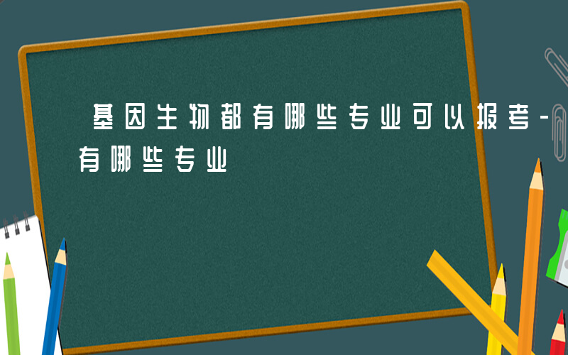 基因生物都有哪些专业可以报考-基因生物都有哪些专业