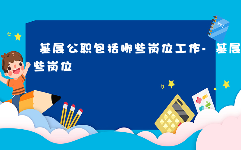 基层公职包括哪些岗位工作-基层公职包括哪些岗位