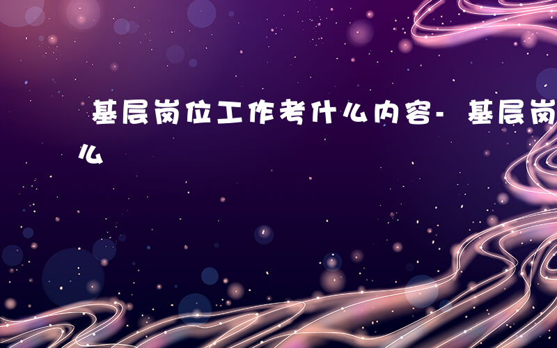 基层岗位工作考什么内容-基层岗位工作考什么