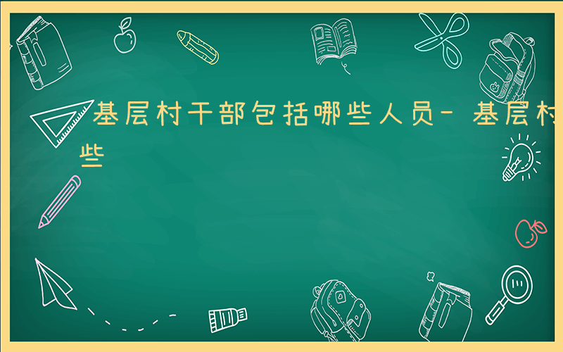基层村干部包括哪些人员-基层村干部包括哪些