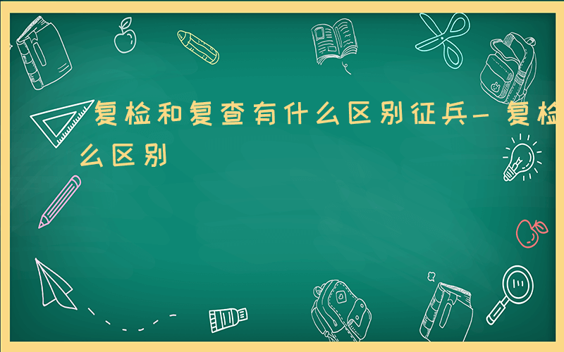 复检和复查有什么区别征兵-复检和复查有什么区别