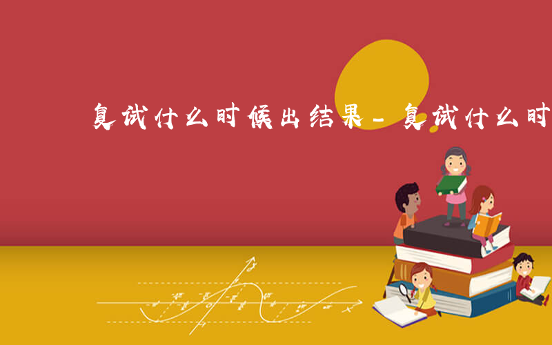 复试什么时候出结果-复试什么时候出