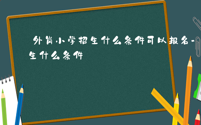 外岗小学招生什么条件可以报名-外岗小学招生什么条件