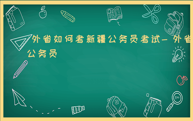 外省如何考新疆公务员考试-外省如何考新疆公务员