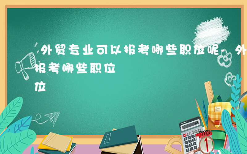 外贸专业可以报考哪些职位呢-外贸专业可以报考哪些职位