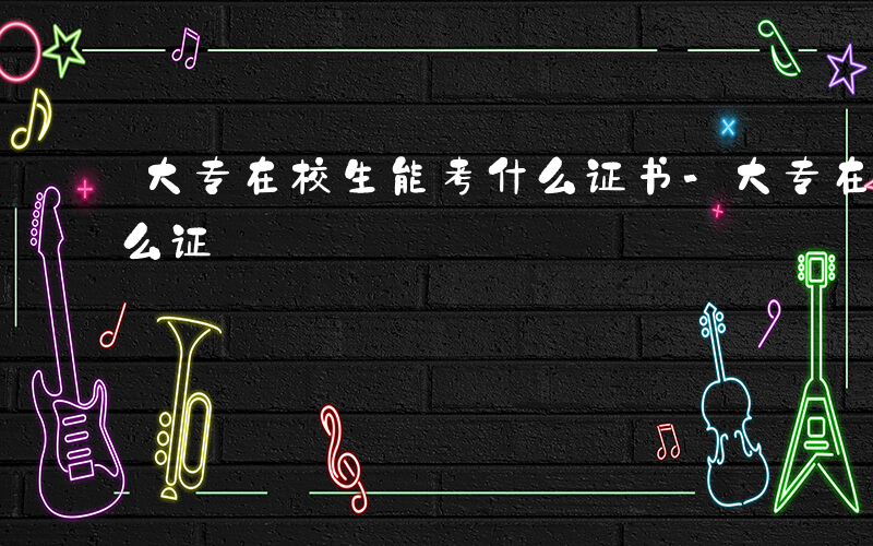 大专在校生能考什么证书-大专在校生能考什么证