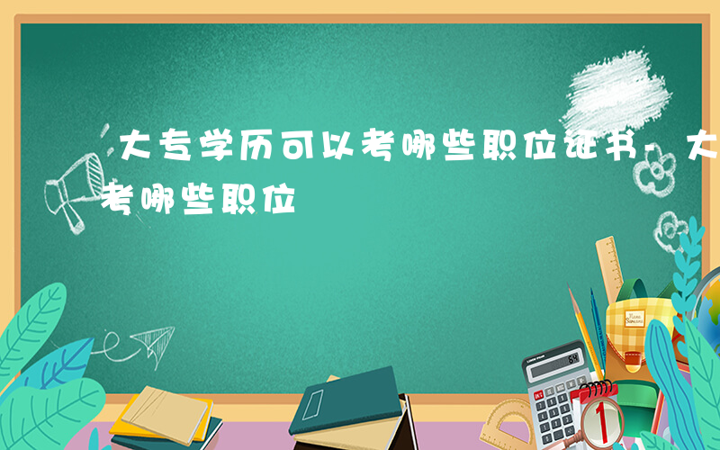 大专学历可以考哪些职位证书-大专学历可以考哪些职位