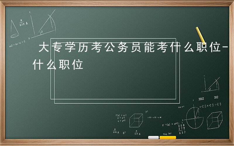 大专学历考公务员能考什么职位-公务员能考什么职位