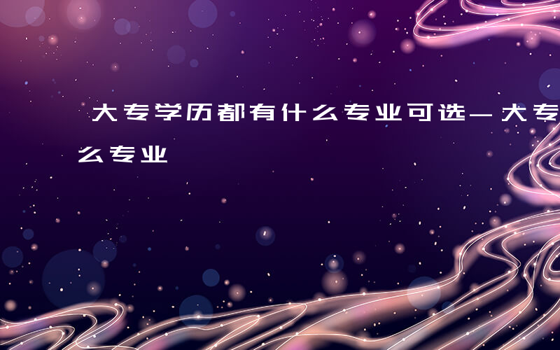 大专学历都有什么专业可选-大专学历都有什么专业