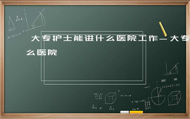 大专护士能进什么医院工作-大专护士能进什么医院