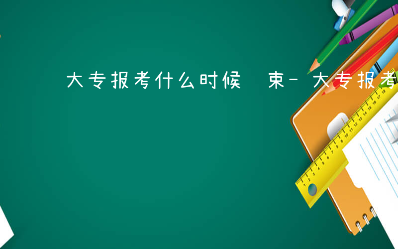 大专报考什么时候结束-大专报考什么时候