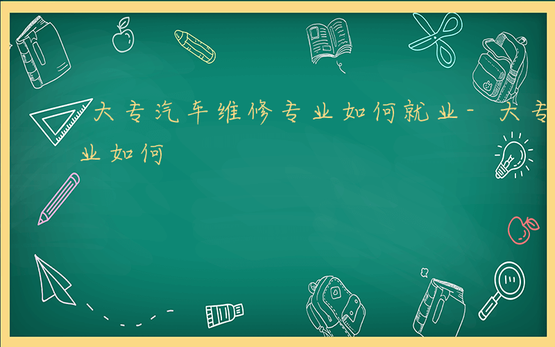 大专汽车维修专业如何就业-大专汽车维修专业如何