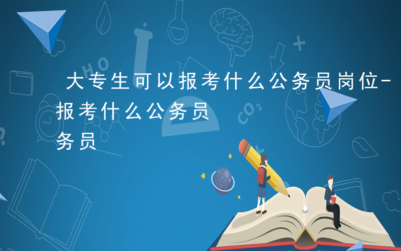 大专生可以报考什么公务员岗位-大专生可以报考什么公务员