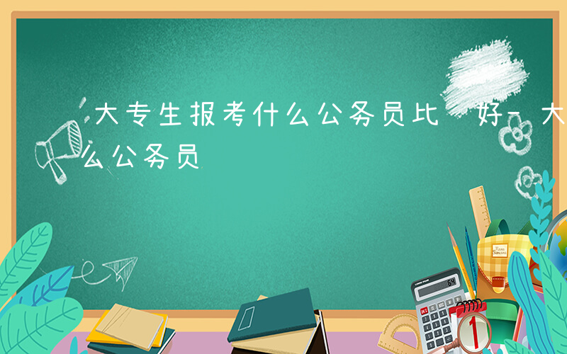 大专生报考什么公务员比较好-大专生报考什么公务员