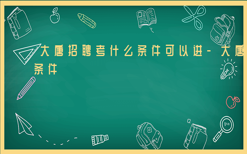 大唐招聘考什么条件可以进-大唐招聘考什么条件