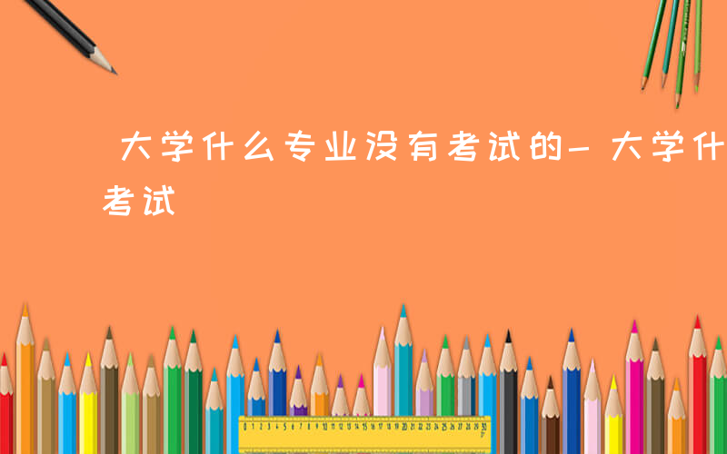 大学什么专业没有考试的-大学什么专业没有考试
