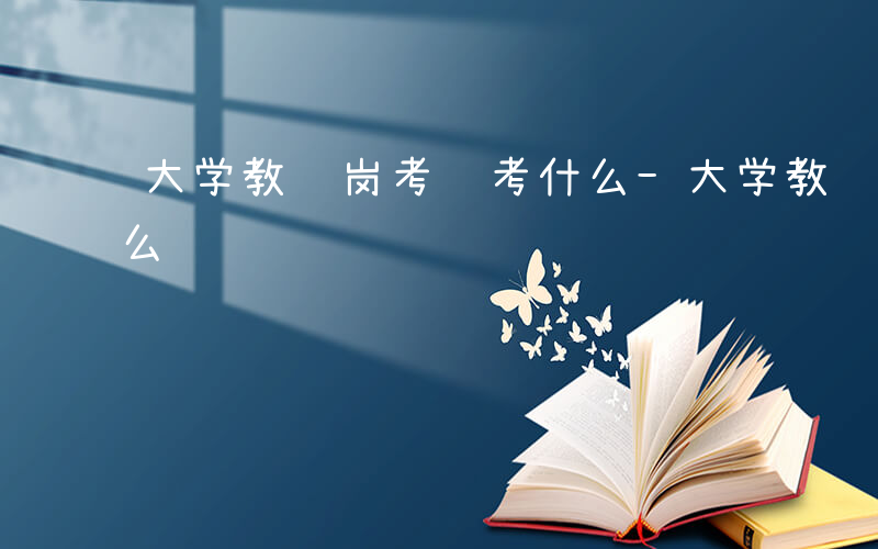 大学教辅岗考试考什么-大学教辅岗位考试什么