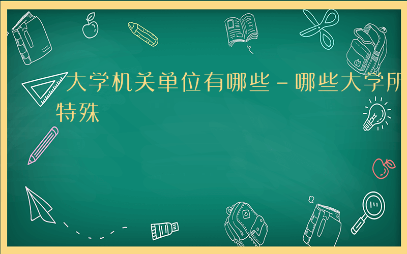 大学机关单位有哪些-哪些大学所属机关单位特殊