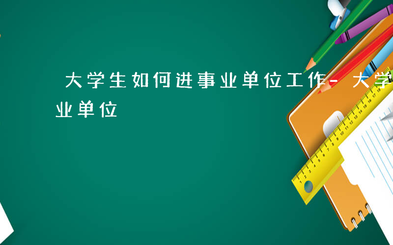 大学生如何进事业单位工作-大学生如何进事业单位