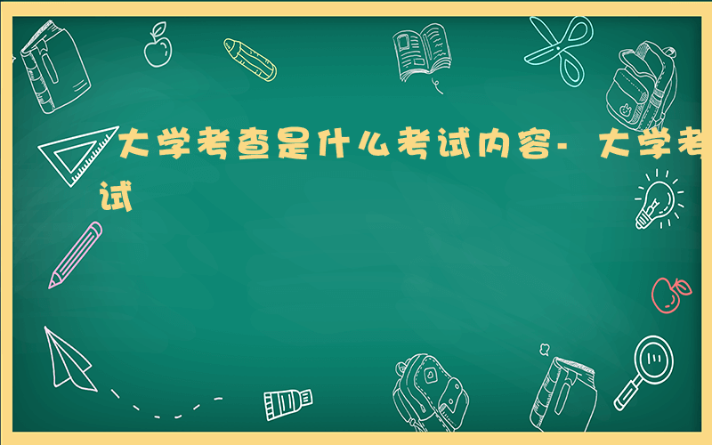 大学考查是什么考试内容-大学考查是什么考试