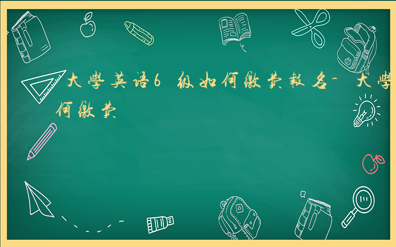 大学英语6级如何缴费报名-大学英语6级如何缴费