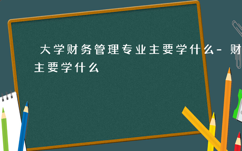 大学财务管理专业主要学什么-财务管理专业主要学什么