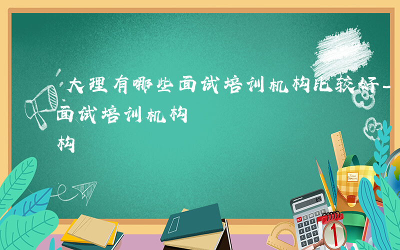 大理有哪些面试培训机构比较好-大理有哪些面试培训机构