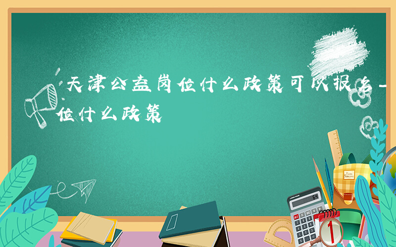 天津公益岗位什么政策可以报名-天津公益岗位什么政策