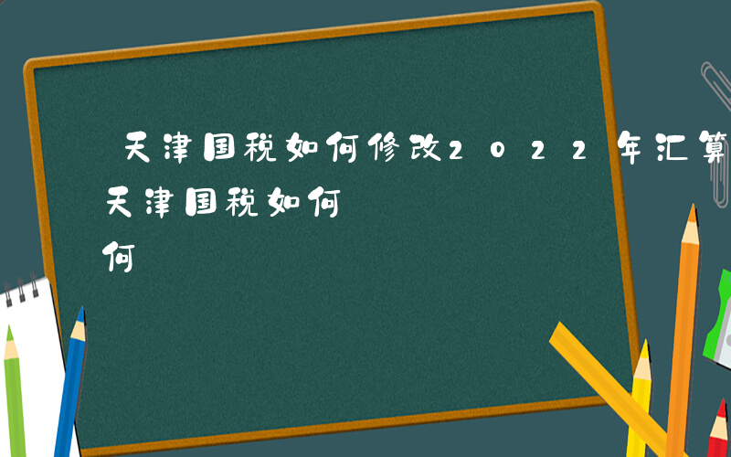 天津国税如何修改2022年汇算清缴报表-天津国税如何