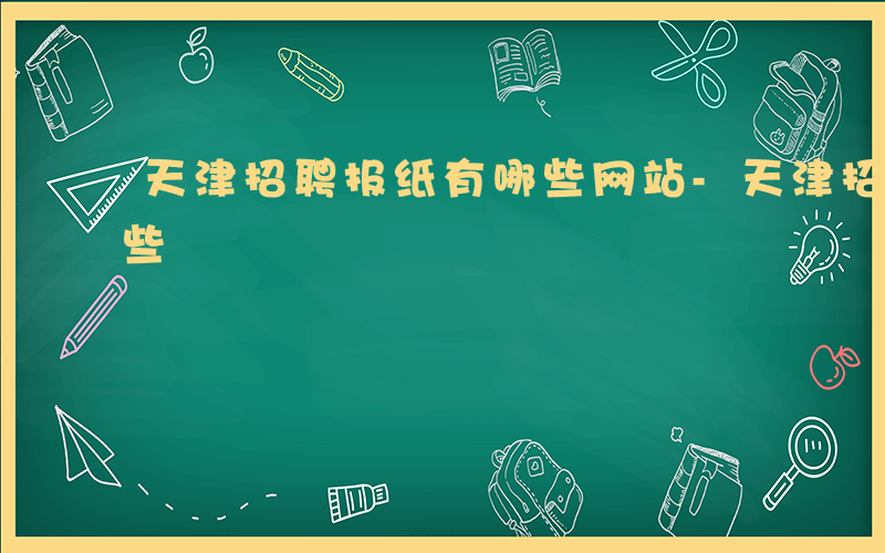 天津招聘报纸有哪些网站-天津招聘报纸有哪些