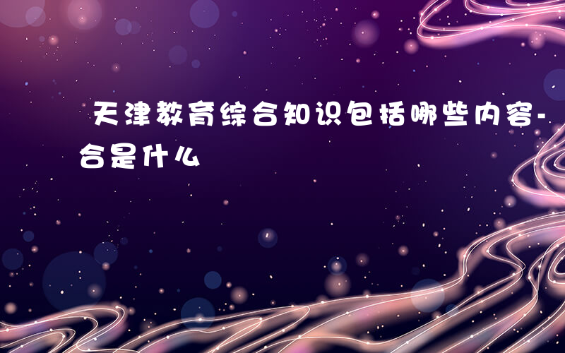 天津教育综合知识包括哪些内容-天津教育综合是什么