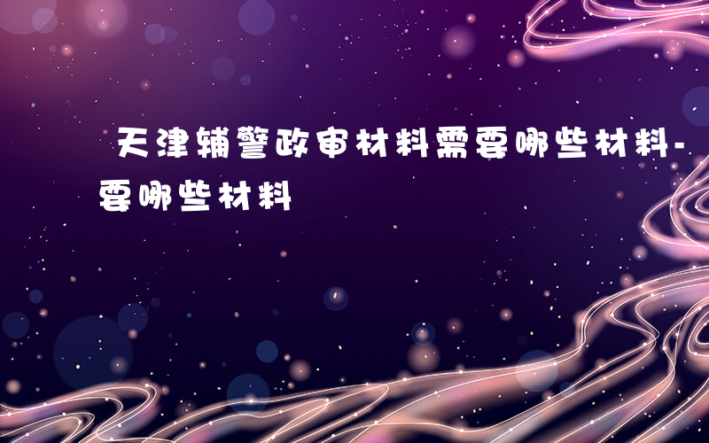 天津辅警政审材料需要哪些材料-政审材料需要哪些材料