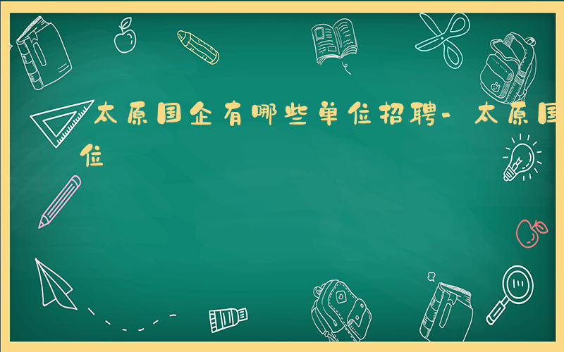 太原国企有哪些单位招聘-太原国企有哪些单位