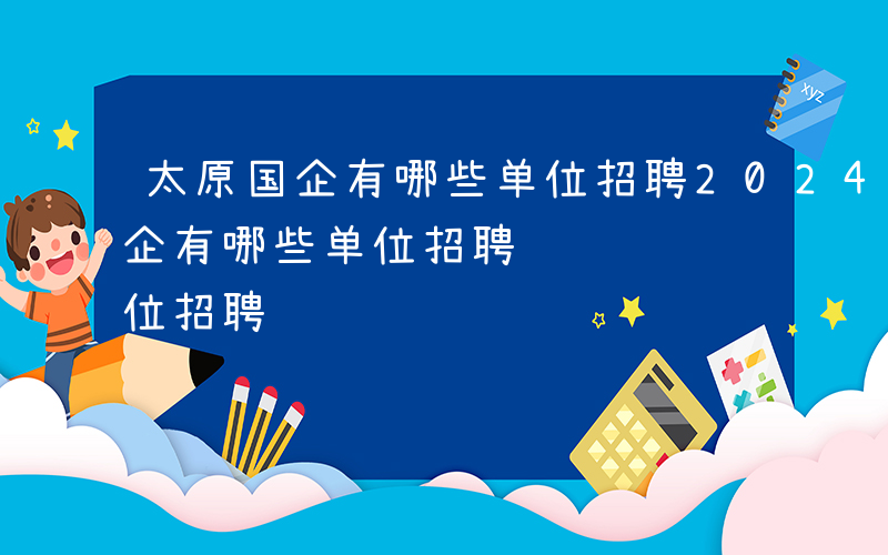 太原国企有哪些单位招聘2024年-太原国企有哪些单位招聘