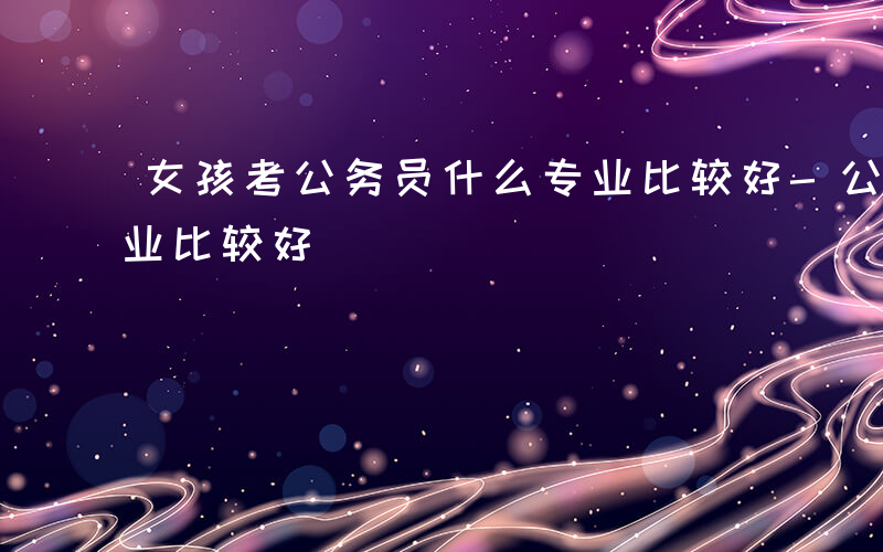 女孩考公务员什么专业比较好-公务员什么专业比较好