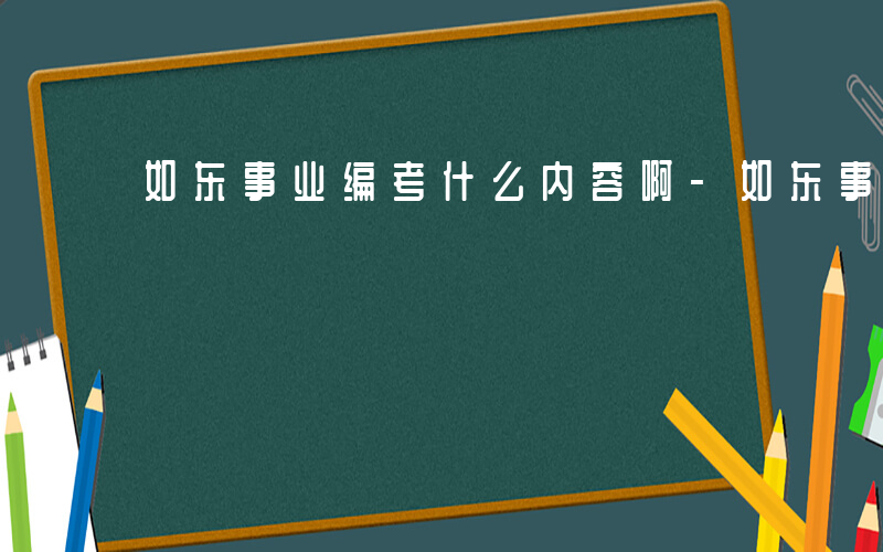 如东事业编考什么内容啊-如东事业编考什么