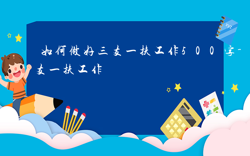 如何做好三支一扶工作500字-如何做好三支一扶工作