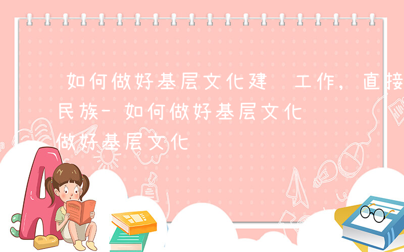 如何做好基层文化建设工作,直接关系到中华民族-如何做好基层文化