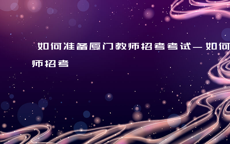 如何准备厦门教师招考考试-如何准备厦门教师招考