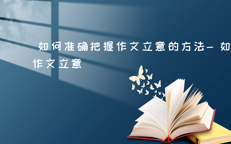 如何准确把握作文立意的方法-如何准确把握作文立意